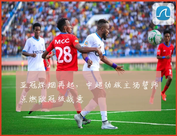 亚冠烽烟再起，中超劲旅主场誓师点燃欧冠级战意