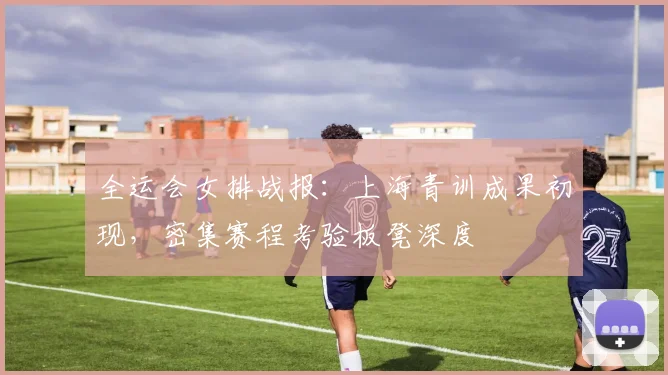 全运会女排战报：上海青训成果初现，密集赛程考验板凳深度