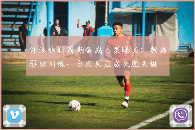仰泳组新周期备战方案曝光：数据驱动训练，出发反应成决胜关键