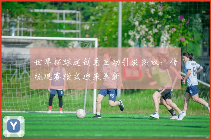世界杯球迷创意互动引发热议，传统观赛模式迎来革新