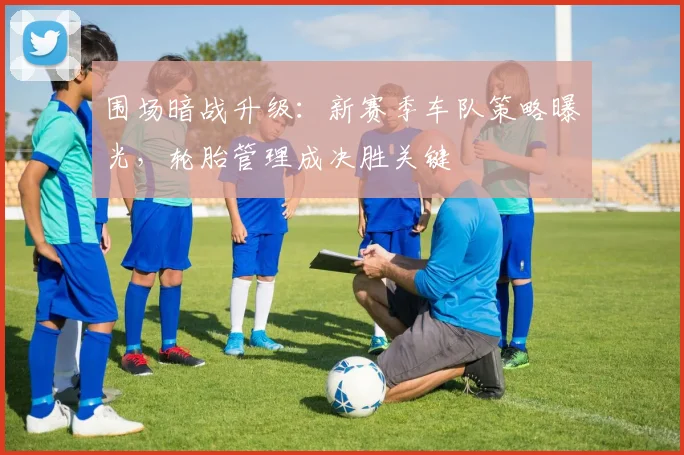 围场暗战升级：新赛季车队策略曝光，轮胎管理成决胜关键