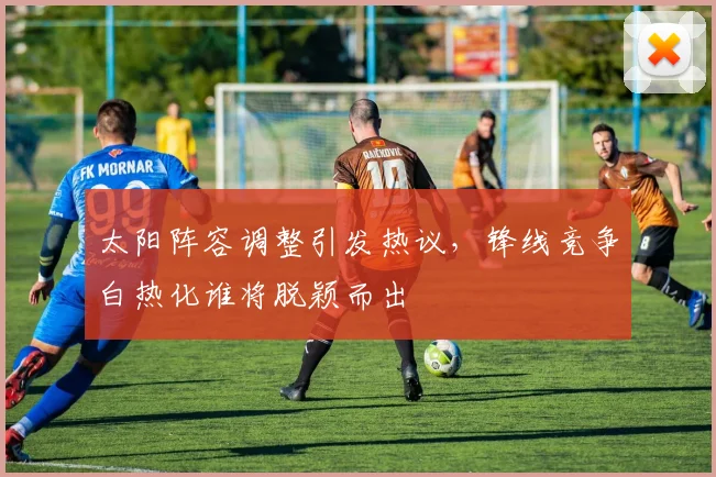 太阳阵容调整引发热议，锋线竞争白热化谁将脱颖而出