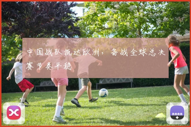 中国战队抵达欧洲，备战全球总决赛节奏平稳