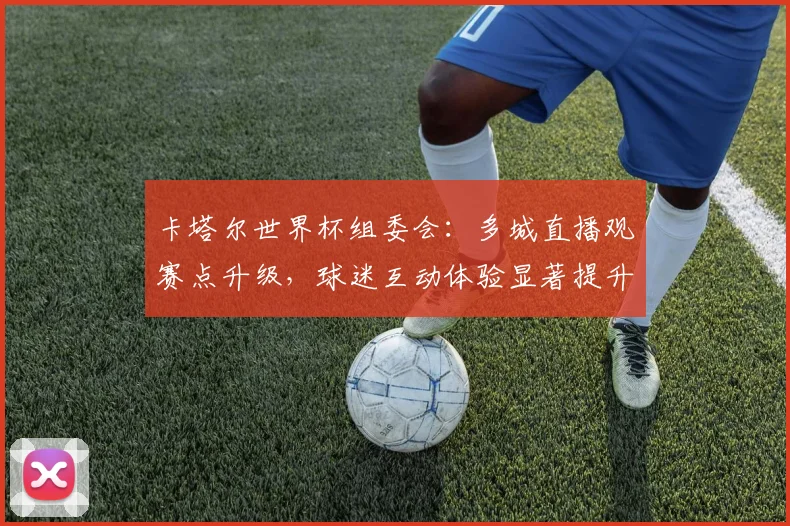 卡塔尔世界杯组委会：多城直播观赛点升级，球迷互动体验显著提升