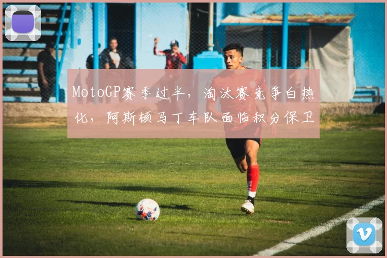 MotoGP赛季过半，淘汰赛竞争白热化，阿斯顿马丁车队面临积分保卫战