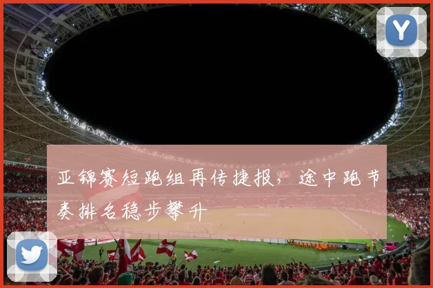 亚锦赛短跑组再传捷报，途中跑节奏排名稳步攀升