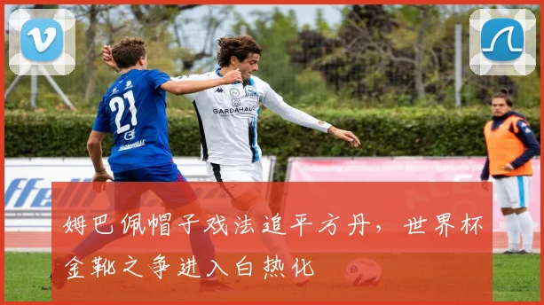 姆巴佩帽子戏法追平方丹，世界杯金靴之争进入白热化