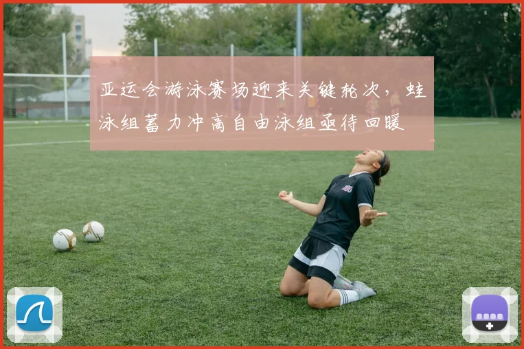 亚运会游泳赛场迎来关键轮次，蛙泳组蓄力冲高自由泳组亟待回暖