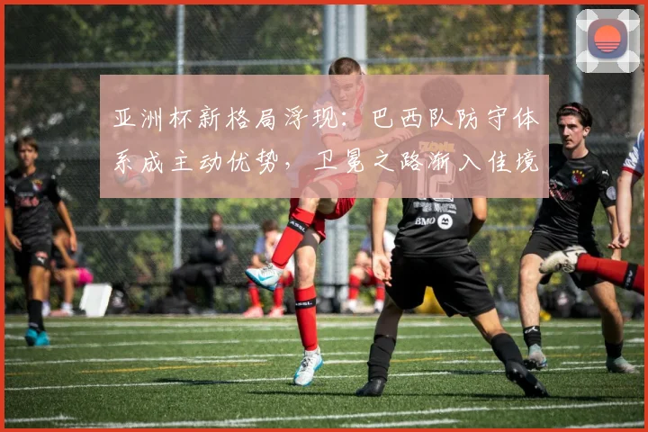 亚洲杯新格局浮现：巴西队防守体系成主动优势，卫冕之路渐入佳境