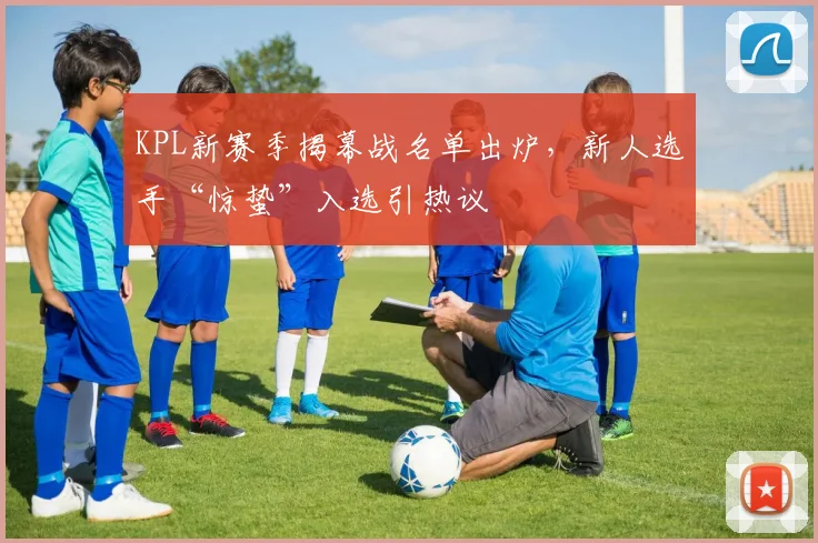 KPL新赛季揭幕战名单出炉，新人选手“惊蛰”入选引热议