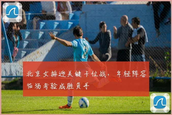北京女排迎关键卡位战，年轻阵容临场考验成胜负手
