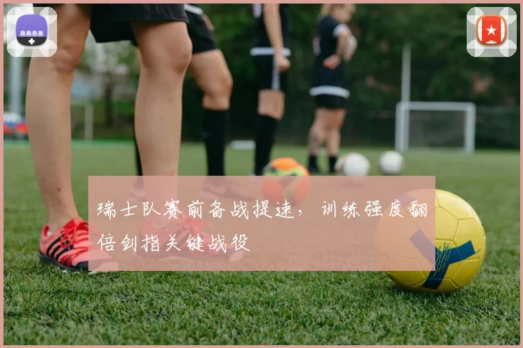 瑞士队赛前备战提速，训练强度翻倍剑指关键战役