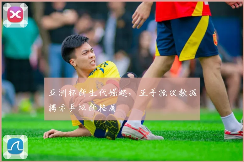 亚洲杯新生代崛起，正手抢攻数据揭示乒坛新格局
