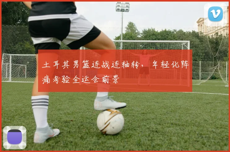 土耳其男篮连战连轴转，年轻化阵痛考验全运会前景