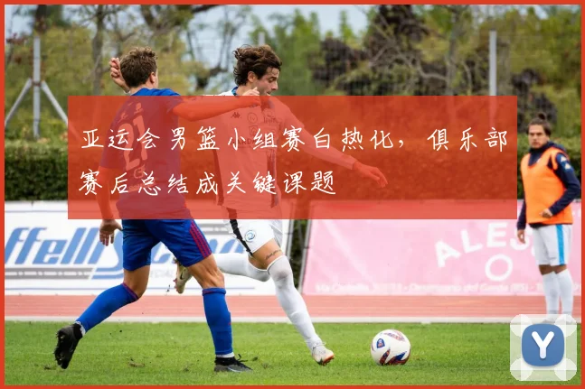 亚运会男篮小组赛白热化，俱乐部赛后总结成关键课题