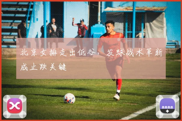 北京女排走出低谷，发球战术革新成止跌关键