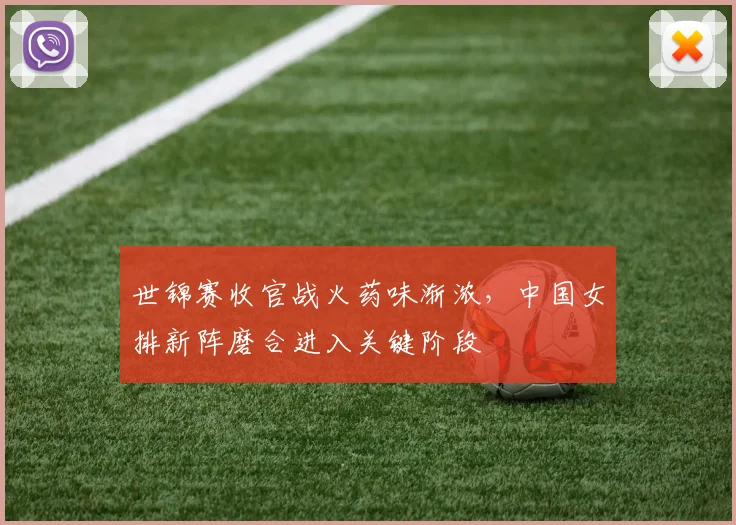 世锦赛收官战火药味渐浓，中国女排新阵磨合进入关键阶段