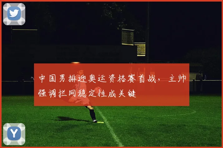 中国男排迎奥运资格赛首战，主帅强调拦网稳定性成关键