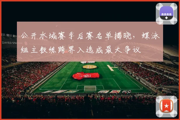 公开水域赛季后赛名单揭晓，蝶泳组主教练跨界入选成最大争议