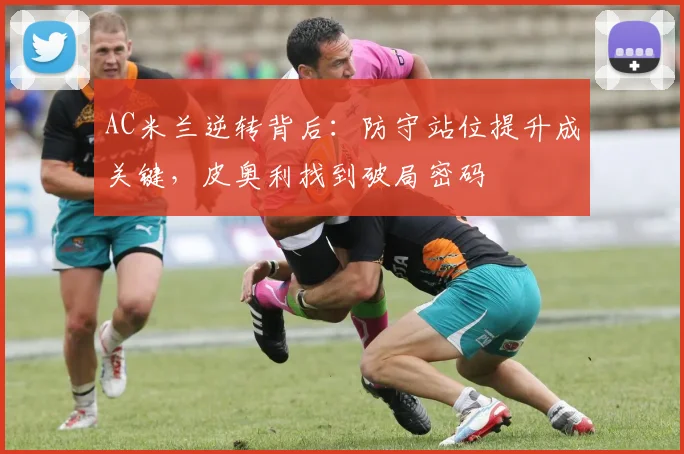 AC米兰逆转背后：防守站位提升成关键，皮奥利找到破局密码