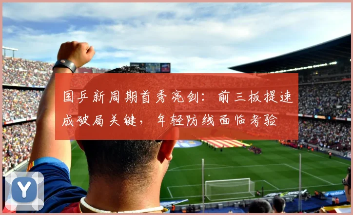 国乒新周期首秀亮剑：前三板提速成破局关键，年轻防线面临考验