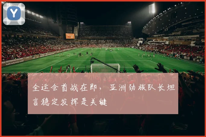 全运会首战在即，亚洲劲旅队长坦言稳定发挥是关键