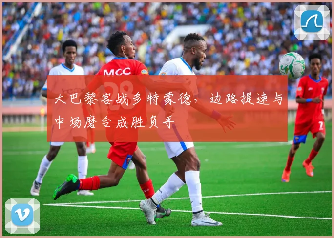 大巴黎客战多特蒙德，边路提速与中场磨合成胜负手