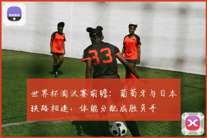 世界杯淘汰赛前瞻：葡萄牙与日本狭路相逢，体能分配成胜负手