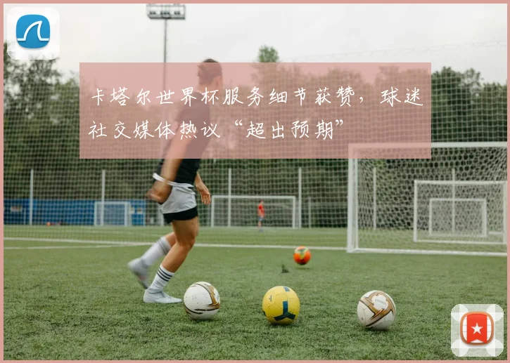 卡塔尔世界杯服务细节获赞，球迷社交媒体热议“超出预期”