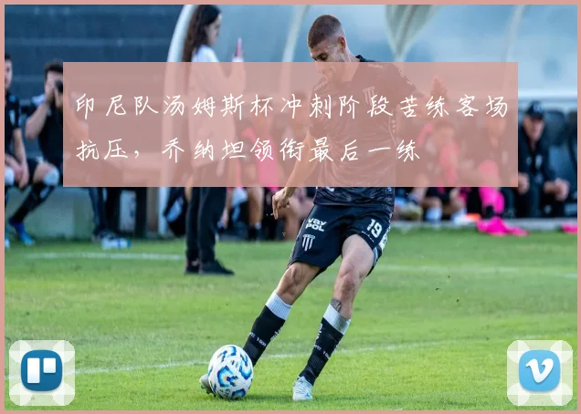 印尼队汤姆斯杯冲刺阶段苦练客场抗压，乔纳坦领衔最后一练