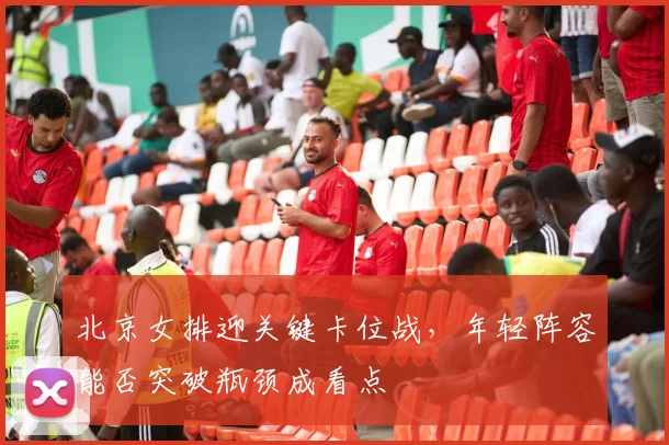 北京女排迎关键卡位战，年轻阵容能否突破瓶颈成看点