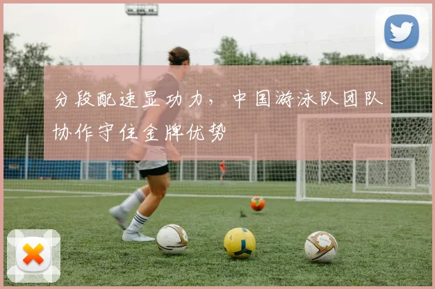 分段配速显功力，中国游泳队团队协作守住金牌优势