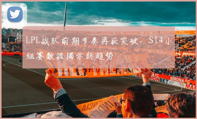 LPL战队前期节奏再获突破，S14小组赛数据揭示新趋势