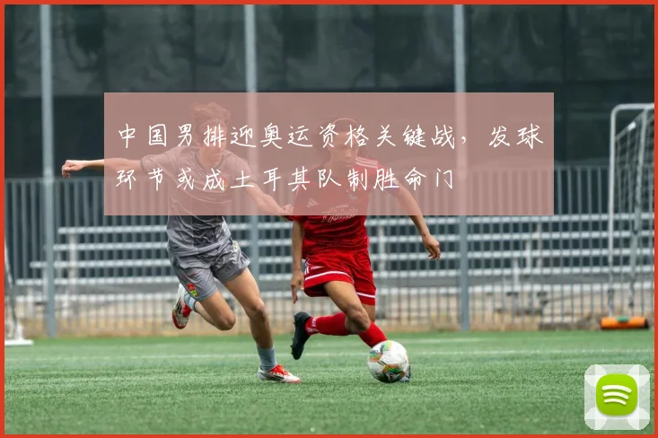 中国男排迎奥运资格关键战，发球环节或成土耳其队制胜命门