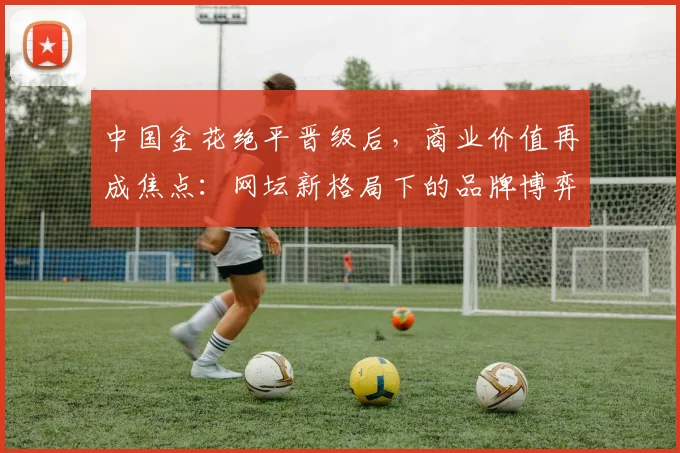 中国金花绝平晋级后，商业价值再成焦点：网坛新格局下的品牌博弈