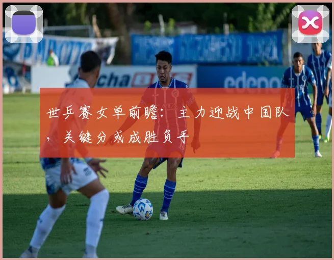 世乒赛女单前瞻：主力迎战中国队，关键分或成胜负手