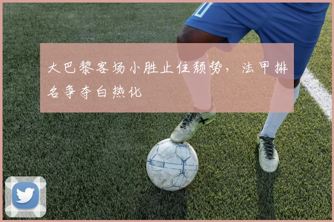 大巴黎客场小胜止住颓势，法甲排名争夺白热化
