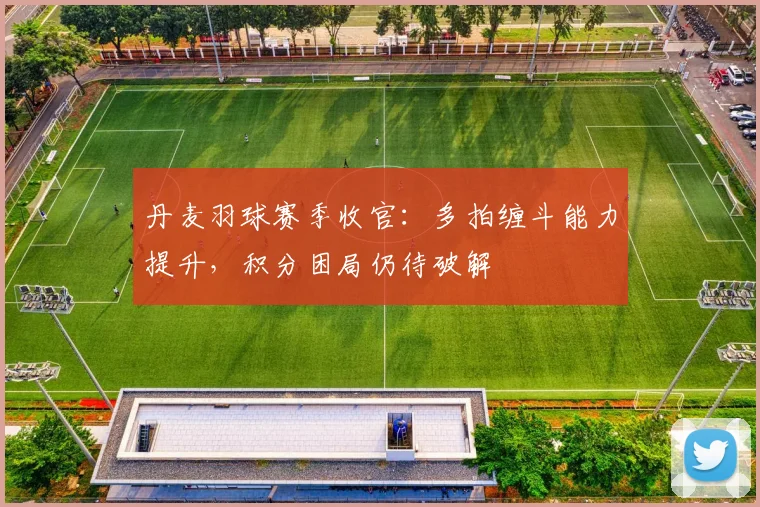 丹麦羽球赛季收官：多拍缠斗能力提升，积分困局仍待破解