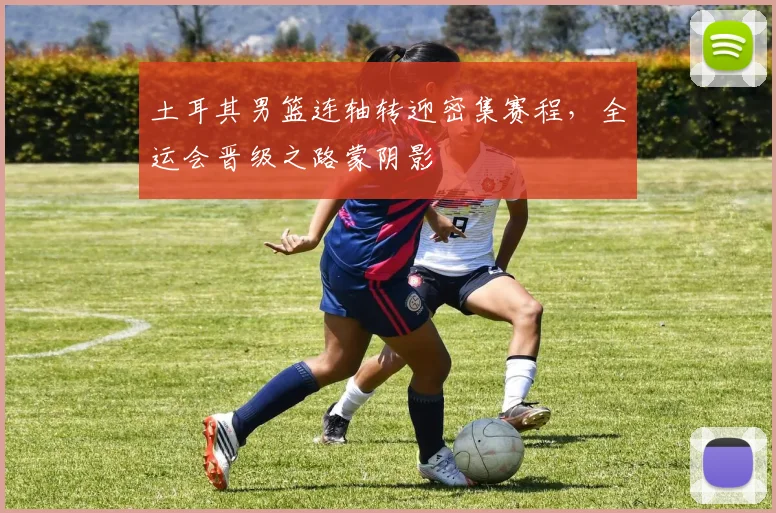 土耳其男篮连轴转迎密集赛程，全运会晋级之路蒙阴影