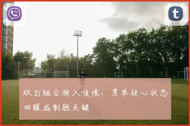 双打组合渐入佳境，男单核心状态回暖成制胜关键