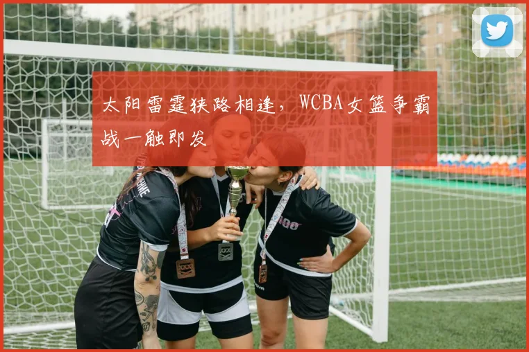 太阳雷霆狭路相逢，WCBA女篮争霸战一触即发
