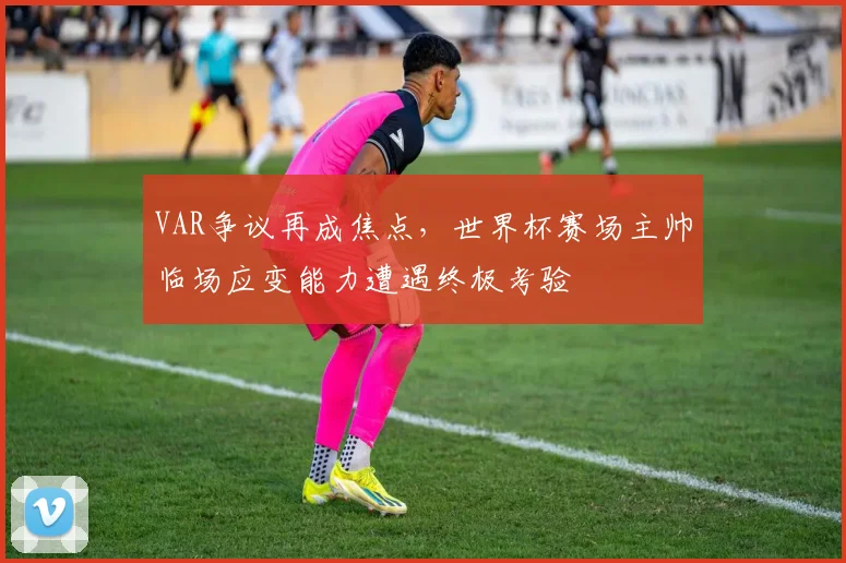 VAR争议再成焦点，世界杯赛场主帅临场应变能力遭遇终极考验