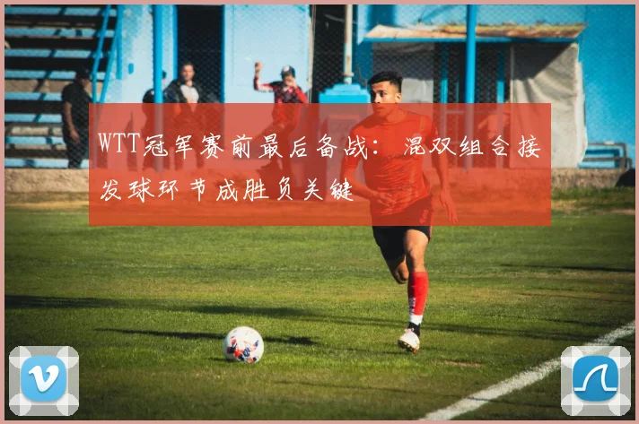 WTT冠军赛前最后备战：混双组合接发球环节成胜负关键