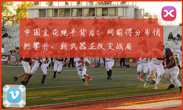 中国金花绝平背后：网前得分率悄然攀升，新武器正改变战局