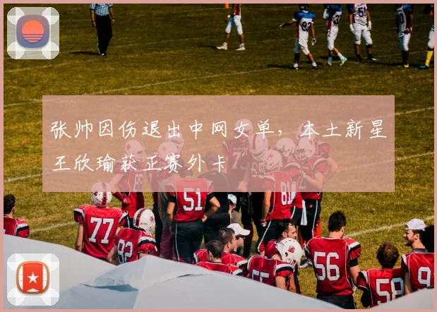 张帅因伤退出中网女单，本土新星王欣瑜获正赛外卡