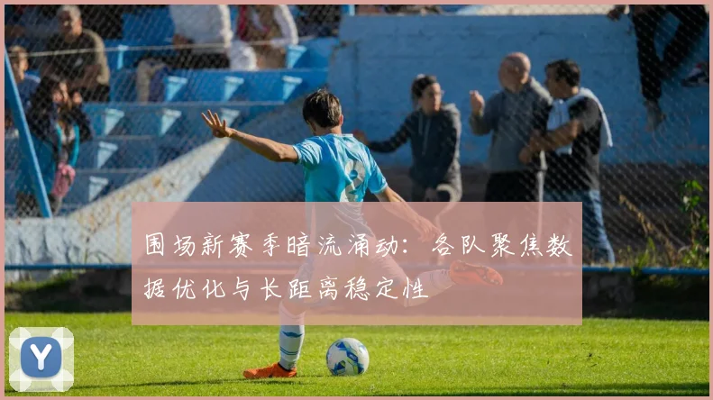 围场新赛季暗流涌动：各队聚焦数据优化与长距离稳定性