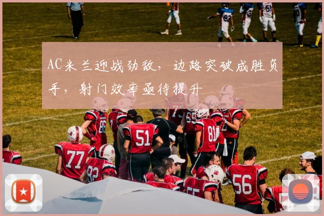 AC米兰迎战劲敌，边路突破成胜负手，射门效率亟待提升