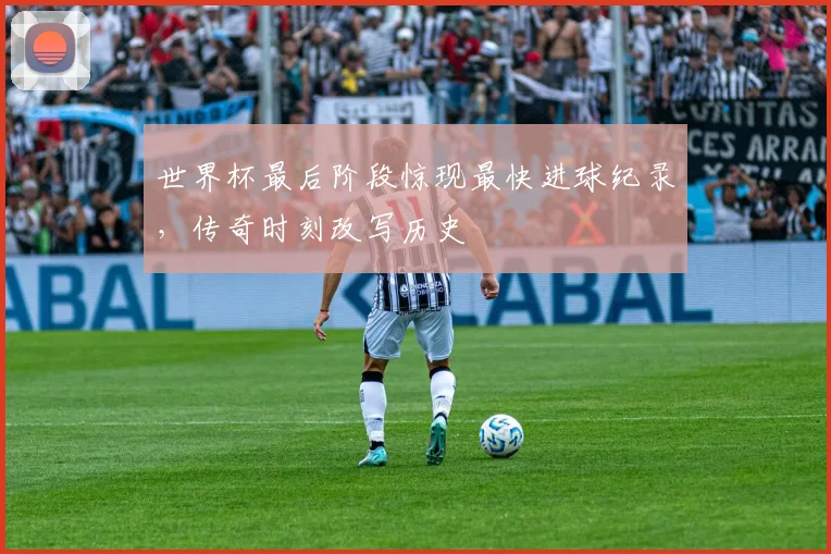 世界杯最后阶段惊现最快进球纪录，传奇时刻改写历史
