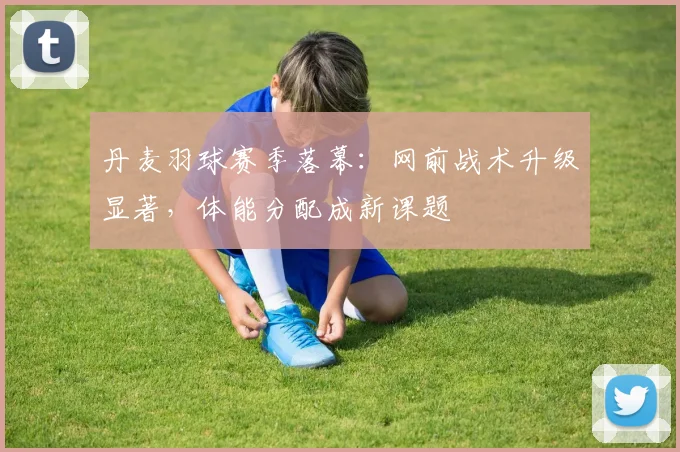 丹麦羽球赛季落幕：网前战术升级显著，体能分配成新课题