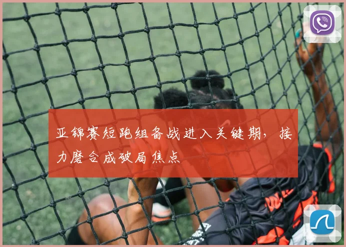 亚锦赛短跑组备战进入关键期，接力磨合成破局焦点